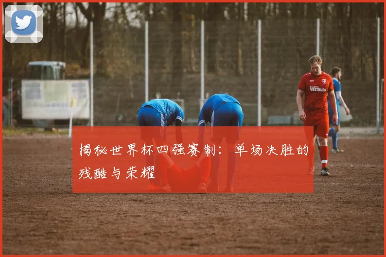 揭秘世界杯四强赛制：单场决胜的残酷与荣耀
