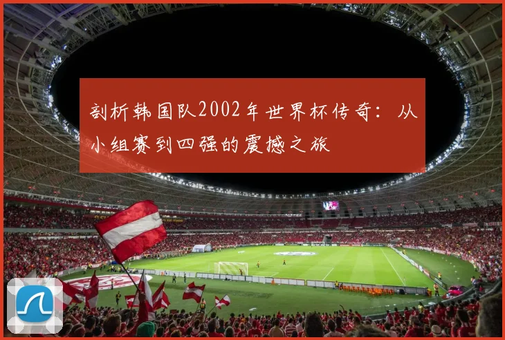 剖析韩国队2002年世界杯传奇:从小组赛到四强的震撼之旅