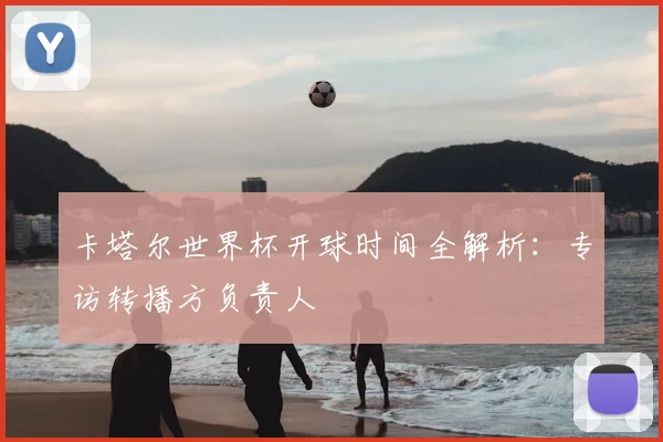 卡塔尔世界杯开球时间全解析：专访转播方负责人