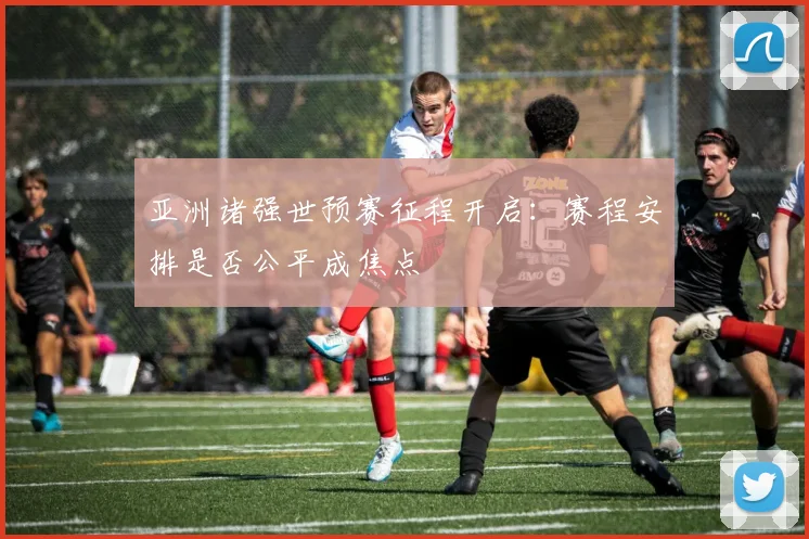 亚洲诸强世预赛征程开启：赛程安排是否公平成焦点