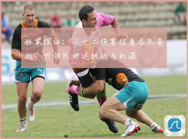 独家探访：从十二强赛程看各队备战，听领队讲述挑战与机遇