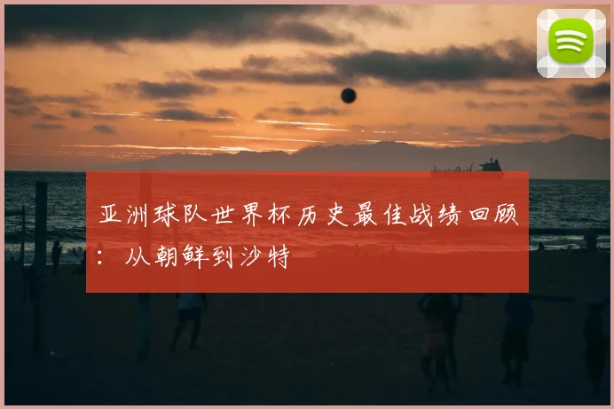 亚洲球队世界杯历史最佳战绩回顾：从朝鲜到沙特