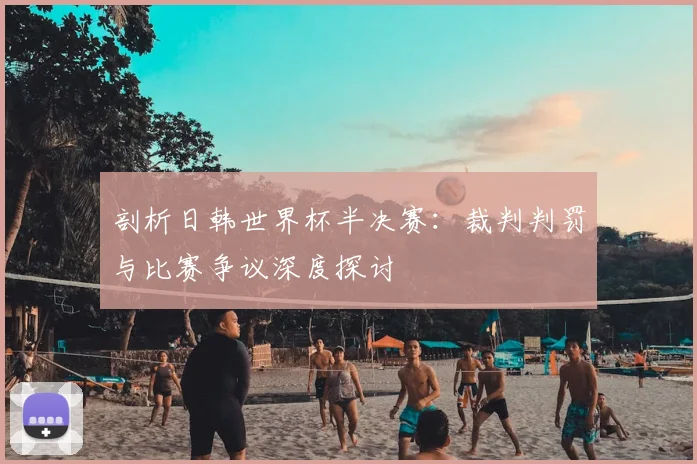 剖析日韩世界杯半决赛：裁判判罚与比赛争议深度探讨