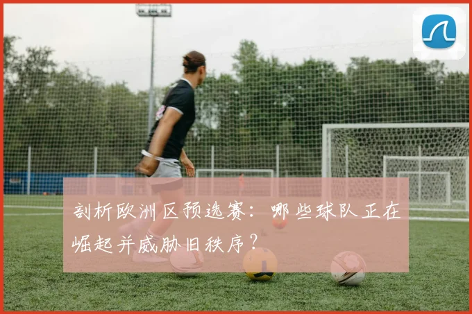 剖析欧洲区预选赛：哪些球队正在崛起并威胁旧秩序？