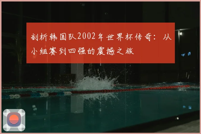 剖析韩国队2002年世界杯传奇：从小组赛到四强的震撼之旅