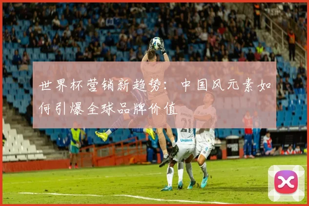 世界杯营销新趋势：中国风元素如何引爆全球品牌价值