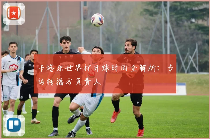 卡塔尔世界杯开球时间全解析：专访转播方负责人