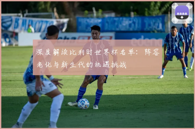 深度解读比利时世界杯名单：阵容老化与新生代的机遇挑战