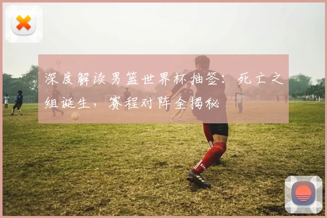 深度解读男篮世界杯抽签：死亡之组诞生，赛程对阵全揭秘