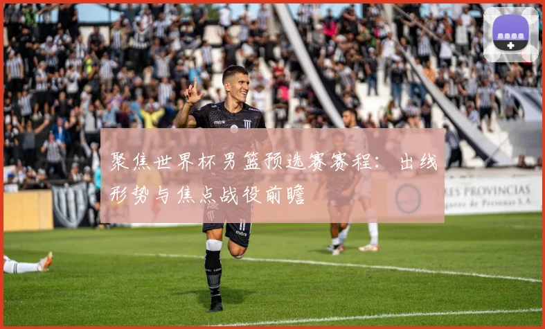 聚焦世界杯男篮预选赛赛程：出线形势与焦点战役前瞻