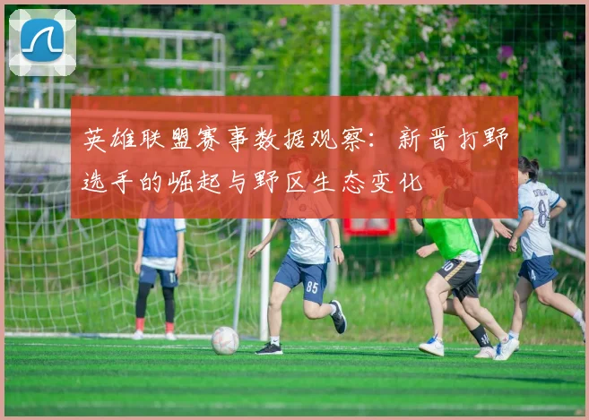 英雄联盟赛事数据观察：新晋打野选手的崛起与野区生态变化