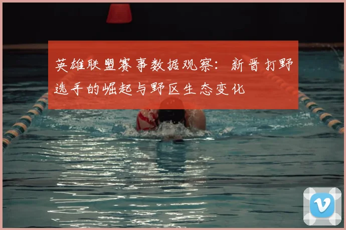 英雄联盟赛事数据观察：新晋打野选手的崛起与野区生态变化