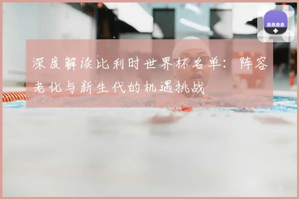 深度解读比利时世界杯名单：阵容老化与新生代的机遇挑战